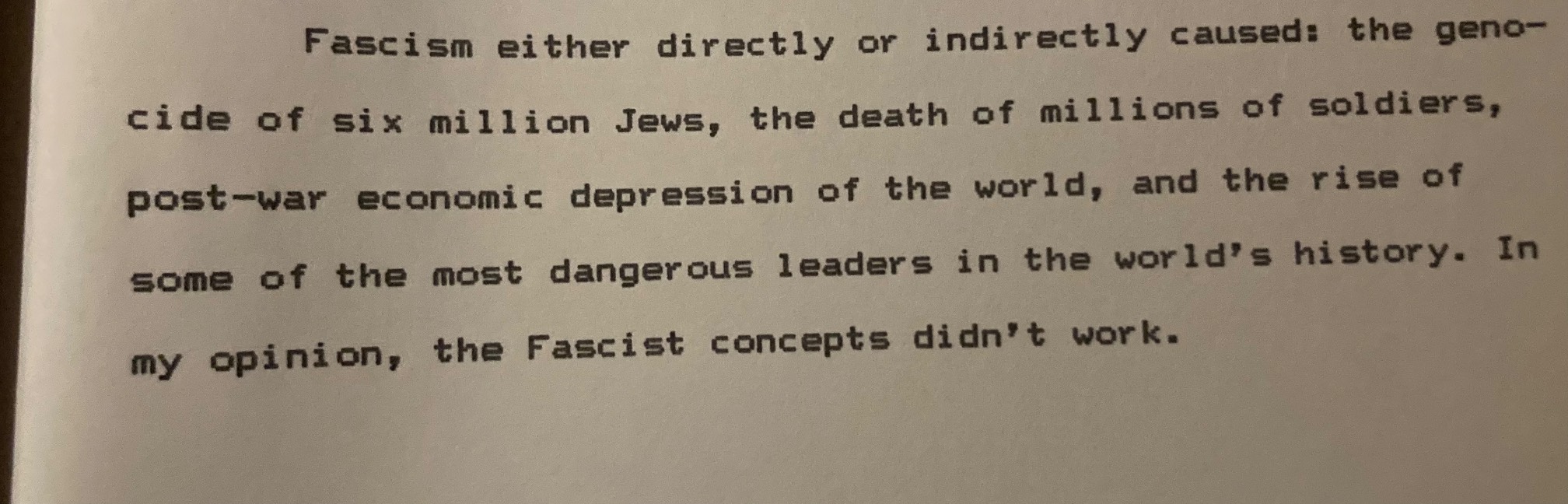 “Fascism either directly or indirectly caused: the geno- cide of six million Jews, the death of millions of soldiers, post-war economic depression of the world, and the rise of some of the most dangerous leaders in the world's history. In my opinion, the Fascist concepts didn't work.”