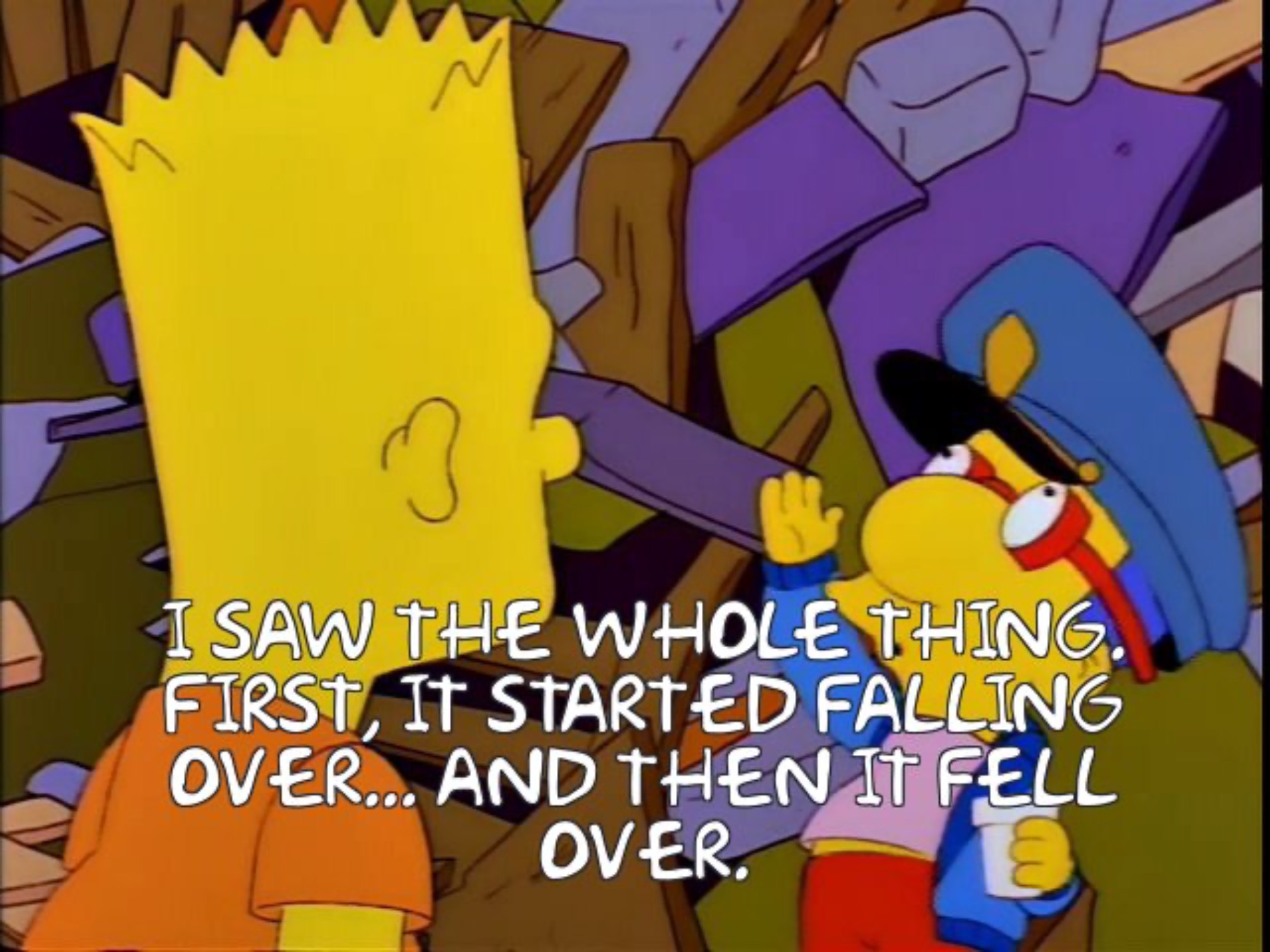 Milhouse telling Bart “I SAW THE WHOLE THING. FIRST, IT STARTED FALLING OVER... AND THEN IT FELL OVER. WOW.”